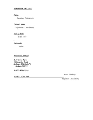 PERSONAL DETAILS:
Name
Satyakum Chakraborty
Father’s Name
Shyamal Kr.Chakraborty
Date of Birth
01-04-1987
.
Nationality
Indian.
Permanent Address:
B-20 Green Park
Chittaranjan Road
Sodepur, 24 P.G.S. (N)
Kolkata-700113
DATE: 15/04/2016
Yours faithfully
PLACE: KOLKATA
Satyakum Chakraborty
 