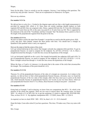 Megan,
Sorry for the delay. I have to wrestle to use the computer. Anyway, I was looking at the questions. The
answer key only provides “answers.” There are no explanations or whatsoever. Go figure.
Here are my solutions.
For number 5-2 # 2a
We did not have to solve for x. I looked at the diagram again and saw that a side length measurement is
provided for segment KH, which is 10. Since there are similar markings (double dashes) on both
segments KH and KD, they are congruent sides. Hence, segment KD also has 10. From this information,
point K is 10 units from ray EH, in the same way point K is 10 units from ray ED. This is supported by
the statement at the end of the “Vocabulary and Key Concepts” that “the distance from a point to a line is
the length of the perpendicular segment from the point to the line.
For numbers 5-3 # 1a
We have to follow exactly the steps from Example 1 except that we need to plot the points given: (0,0),
(-8,0), and (0,6). Once plotted, connect the three points with lines. You should have a triangle on
Quadrant II (the quadrant where x and y are negative).
Here are the steps to find the center of the circle:
Let’s go vertical (down/up on the y-axis). Our triangle vertically has endpoints (0,0) and (0,6). To get its
perpendicular bisector, we need to compute for the midpoint. So, ((0+0)/2, (0+6)/2)) = (0, 3). Draw a
straight horizontal line through y=3 until this line crosses the hypotenuse of the triangle.
Let’s go horizontal (right/left on the x-axis). Our triangle horizontally has endpoints (0,0) and (-8,0). To
get its perpendicular bisector, we need to compute for the midpoint. So, ((0+-8)/2, (0+0)/2)) = (-4, 0).
Draw a straight vertical line through x=-4 until this line crosses the hypotenuse of the triangle.
Where the lines, y=3 and x=-4, intersect, it is the point that is the center of the circle that circumscribes
the triangle. The coordinates of this point should be (-4,3).
For numbers 5-3 # 1b
Theorem 5-6, all the perpendicular bisectors of the sides of a triangle are concurrent. As it relates to the
question, we did not have to find a third perpendicular bisector because, obviously, once we found the
perpendicular bisectors of the two sides of the triangle, didn’t the lines meet up at a point on the third
side, which basically became its perpendicular bisector, too? (Look at your two lines drawn, which are
your perpendicular bisectors from 5-3 1a.) Hence, these bisectors overlap at one point – concurrent.
For numbers 5-3 #3
Going back to Example 3 and its drawing, we know from our computations that WX = 24, which is the
measure of the whole line segment. There are two ways to answer these. By common sense, we know
WM = 16, which is 2/3 of WX (24). So, to get the remaining 1/3 which is segment MX, WX-WM=MX.
Thus, we have 24-16 = 8. By algebraic manipulation MX = (1/3)WX, hence, MX = (1/3)24=8.
As required, we have to check WM + MX = WX. So, there’s 16 + 8 = 24. It checksJ
Hope this helps. Come after school if you have questions. This time, I’ll makes sure, I have my notes with
me.
Mrs. Crespo	
  
 