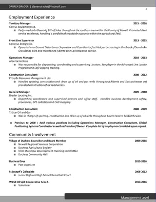 2
Management Level
DARREN DRADER | darrendrader@hotmail.com
Employment Experience
Territory Manager 2015 - 2016
Cervus Equipment Ltd.
 Performed John DeereAg &Turf Sales throughoutthesouthernarea within theCounty of Newell. Promoted client
service excellence, handling a portfolio of reputable accounts within the agricultural field.
Front Line Supervisor 2013 - 2015
Cenovus Energy Inc.
 Operated as a Ground Disturbance Supervisor and Coordinator for third party crossing in the Brooks/Drumheller
Grasslands area and maintained Alberta One Call Response service.
Operations Manager 2010 - 2013
Alberta Hot Line
 Was responsible for dispatching, coordinating and supervising Locators. Key player in the Advanced Line Locator
Program and Safe Digging Training.
Construction Consultant 2008 - 2012
ProspEx Resource Management Ltd.
 Handled spotting, construction and clean up of oil and gas wells throughout Alberta and Saskatchewan and
provided construction of ice road access.
General Manager 2009 - 2010
Drader Locating Inc.
 Dispatched, coordinated and supervised locators and office staff. Handled business development, safety,
procedures, GPS collection and CAD mapping.
Construction Consultant 2008 - 2009
TriStar Oil and Gas
 Was in charge of spotting, construction and clean up of oil wells throughout South Eastern Saskatchewan.
 Previous to 2008 I held various positions including Operations Manager, Construction Consultant, Global
PositioningSystemsCoordinatoraswell asPresident/Owner. Completelistofemploymentavailableuponrequest.
Community Involvement
Village of Duchess Councillor and Board Member 2009-2016
 Newell Regional Services Corporation
 Duchess Agricultural Society
 Inter Municipal Development Planning Committee
 Duchess Community Hall
Duchess Days 2013-2016
 Past organizer
St Joseph’s Collegiate 2006-2012
 Junior High and High School Basketball Coach
WCSS Oil Spill Cooperative Area S 2010-2016
 Volunteer
 