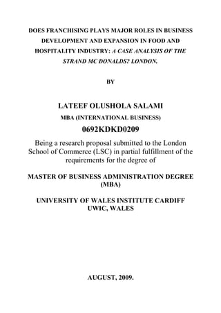 DOES FRANCHISING PLAYS MAJOR ROLES IN BUSINESS
DEVELOPMENT AND EXPANSION IN FOOD AND
HOSPITALITY INDUSTRY: A CASE ANALYSIS OF THE
STRAND MC DONALDS? LONDON.
BY
LATEEF OLUSHOLA SALAMI
MBA (INTERNATIONAL BUSINESS)
0692KDKD0209
Being a research proposal submitted to the London
School of Commerce (LSC) in partial fulfillment of the
requirements for the degree of
MASTER OF BUSINESS ADMINISTRATION DEGREE
(MBA)
UNIVERSITY OF WALES INSTITUTE CARDIFF
UWIC, WALES
AUGUST, 2009.
 