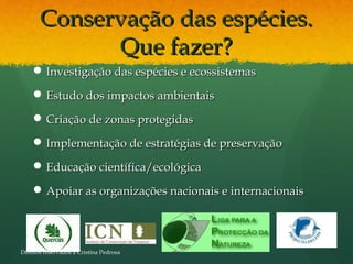 Conservação das espécies.Conservação das espécies.
Que fazer?Que fazer?
 Investigação das espécies e ecossistemasInvestigação das espécies e ecossistemas
 Estudo dos impactos ambientaisEstudo dos impactos ambientais
 Criação de zonas protegidasCriação de zonas protegidas
 Implementação de estratégias de preservaçãoImplementação de estratégias de preservação
 Educação científica/ecológicaEducação científica/ecológica
 Apoiar as organizações nacionais e internacionaisApoiar as organizações nacionais e internacionais
Direitos reservados a Cristina Pedrosa
 