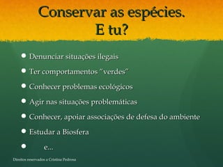 Conservar as espécies.Conservar as espécies.
E tu?E tu?
 Denunciar situações ilegaisDenunciar situações ilegais
 Ter comportamentos “verdes”Ter comportamentos “verdes”
 Conhecer problemas ecológicosConhecer problemas ecológicos
 Agir nas situações problemáticasAgir nas situações problemáticas
 Conhecer, apoiar associações de defesa do ambienteConhecer, apoiar associações de defesa do ambiente
 Estudar a BiosferaEstudar a Biosfera
 e...e...
Direitos reservados a Cristina Pedrosa
 