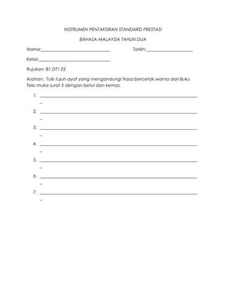 INSTRUMEN PENTAKSIRAN STANDARD PRESTASI

                        BAHASA MALAYSIA TAHUN DUA

Nama:_______________________________            Tarikh:_____________________

Kelas:________________________________

Rujukan: B1 DT1 E2

Arahan: Tulis tujuh ayat yang mengandungi frasa bercetak warna dari Buku
Teks muka surat 5 dengan betul dan kemas.

   1. _______________________________________________________________________
      _

   2. _______________________________________________________________________
      _

   3. _______________________________________________________________________
      _

   4. _______________________________________________________________________
      _

   5. _______________________________________________________________________
      _

   6. _______________________________________________________________________
      _

   7. _______________________________________________________________________
      _
 