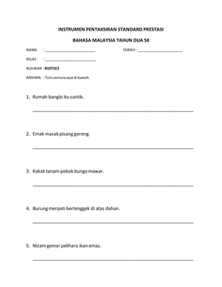 INSTRUMEN PENTAKSIRAN STANDARD PRESTASI 
BAHASA MALAYSIA TAHUN DUA SK 
NAMA : __________________________ TARIKH : _______________________ 
KELAS : __________________________ 
RUJUKAN : B1DT1E3 
ARAHAN : Tulis semula ayat di bawah. 
1. Rumah banglo itu cantik. 
________________________________________________________________ 
2. Emak masak pisang goreng. 
________________________________________________________________ 
3. Kakak tanam pokok bunga mawar. 
________________________________________________________________ 
4. Burung merpati bertenggek di atas dahan. 
________________________________________________________________ 
5. Nizam gemar pelihara ikan emas. 
________________________________________________________________ 
