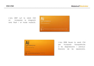 CS3 i CS4

Historia d’Illustrator

L’any

2007

on

incorporen

amb

Flash

surt
i

el

la

versió

CS3

la

integració

mode

insolació.

L’any 2008 treuen la versió CS4
per
a

incorporar
les

transparéncies

degradacions

litzacions

de

les

i

previsua-

separacions.

 