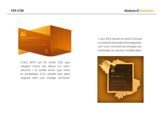 CS5 i CS6

Historia d’Illustrator

L’any 2012 treuen la versió CS6 per
incorporar traçades amb degradació i com convertir les imatges rasteritzades en vectors modificabes.

L’any 2010 surt la versió CS5 que
afegeix l’eina de dibuix en prespectiva i el bristle brush que imita
la pinzellada d’un pinzell real però
segueix sent una imatge vectorial.

 