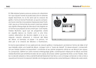Inici

Historia d’Illustrator

El 1986 Adobe Systems posa en producció a Illustrator
tot i que aquest només es podia executar en sistemes
Apple Macintosh. Es va fer servir per la creació de
gràfics i fonts en format PostScript, ja que la companyia havia creat les innovadores impresores laser PostScript, que es un format de document creat per adobe
que significa llenguatge de descripció de pàgines en
un format que prepara al document per a ser imprès.
Adobe Illustrator, igual que els programes creats
en aquella època es mostra com a una innovadora alternativa de técnica digital a la ja coneguda creació artesanal o manual del llàpis
de dibuix, el borrador, el paper i la pintura, tot
això per a la creació de dibuixos o il.lustracions.
Es tracta esencialment d’una aplicació de creació gràfica i manipulació vectorial en forma de taller d’art
que treballa sobre una taulell de dibuix, conegut com a “taula de treball”. Es desenvolupat i comercialitzat per Adobe Systems Incorporated i constitueix el seu primer programa oficial en ser llençat per aquesta companyia, definint en certa manera el llenguatge gràfic contemporani mitjançant el dibuix vectorial.
Adobe Illustrator per enfatitzar la idea de ser capaç de produir, editar i guardar les linies curves i fluides, Adobe va decidir adoptar a Venus de Botticelli del Neixement de Venus com a imatge comercial; a més a més a
aquesta se li anaven incorporant detalls a la imatge per destacar les característiques i millores de cada versió.

 