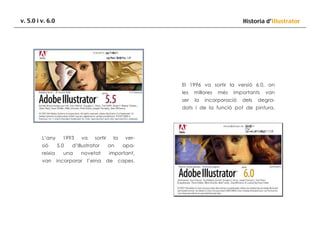 v. 5.0 i v. 6.0

Historia d’Illustrator

El 1996 va sortir la versió 6.0, on
les

millores

ser

la

més

importants

incorporació

dels

van

degra-

dats i de la funció pot de pintura.

L’any
sió
reixia
van

1993
5.0

va

sortir

d’Illustrator

una

novetat

incorporar

l’eina

la
on

verapa-

important,
de

capes.

 
