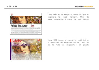 v. 7.0 i v. 8.0

Historia d’Illustrator

L’any 1997 es va llençar la versió 7.0 que incorporava
píxels,

la

opció

resterització

i

transform,
l’eina

de

filtres
text

de

vertical.

L’any 1998 treuen al mercat la versió 8.0 on
hi
pis,

destaquen
la

malla

les

incorporacions

de

degradats

de
i

l’eina

els

llà-

pinzells.

 