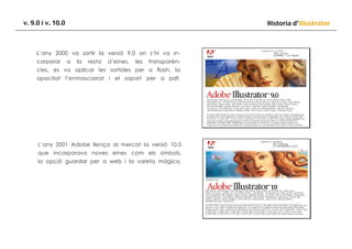 v. 9.0 i v. 10.0

Historia d’Illustrator

L’any 2000 va sortir la versió 9.0 on s’hi va incorporar

a

la

resta

d’eines,

les

transparén-

cies, es va aplicar les sortides per a flash, la
opacitat l’enmascasrat i el soport per a pdf.

L’any 2001 Adobe llença al mercat la versió 10.0
que incorporava noves eines com els símbols,
la opció guardar per a web i la vareta màgica.

 