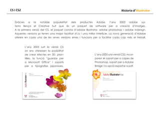 CS i CS2

Historia d’Illustrator

Gràcies
tems

a

llença

la

notable

el

Creative

popularitat
Suit

que

és

dels
un

productes
paquet

de

Adobe,
software

l’any
per

a

2003

adobe

creació

sys-

d’imatges.

A la primera versió del CS, el paquet consta d’adobe Illustrator, adobe photoshop i adobe indesign.
Aquestes versions ja tenen una major facilitat d’ús i una millor interficie. La nova generació d’Adobe
ofereix en cada una de les seves versions eines i funcions per a facilitar cada cop més el treball.

L’any 2003 surt la versió CS
on ens ofereixen la posibilitat
de crear efectes en 3D, plan-

L’any 2005 a la versió CS2, incor-

tilles, la funció “guardar per

poren el soport per a capes de

a Microsoft Office” i soports

Photoshop, soport per a Adobe

per a tipografies japoneses.

Bridge i la opció exportar a pdf.

 