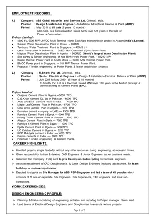 Page 1 of 5
EMPLOYMENT RECORDS:
1.) Company: ABB Global Industries and Services Ltd. Chennai, India.
Position : Design & Installation Engineer – Substation & Electrical Balance of Plant (eBOP).
Period : May 2010 to till date (5 years 10 months)
ABB GISL is a Swiss-Swedish based MNC over 125 years in the field of
Power & Automation.
Projects Involved:
 ±800 kV, 6000 MW UHVDC Multi Terminal North East Agra Interconnector project in Assam (India’s Largest).
 Salalah Water Desalination Plant in Oman. – 69MLD.
 Tembusu Water Treatment Plant in Singapore. – 400M3 / h
 Uthai Power plant in Indonesia. —2x800 MW Combined Cycle Power Plant.
 Magtaa Water Desalination Plant in Algeria – 500MLD (World’s largest Water Desalination Plant)
 Site survey & Tender engineering of Hoa Binh Hydro Power Plant. – 8x240 MW
 Kusile Thermal Power Plant in South Africa --- 6x800 MW Thermal Power Plant.
 BMCC Power plant in Singapore. -- 105 MW Thermal Power Plant.
 Proposal / Tender engineering of Power Plants & Water desalination projects.
2.) Company : FLSmidth Pvt. Ltd. Chennai, India.
Position : Senior Electrical Engineer – Design & Installation--Electrical Balance of Plant (eBOP).
Period : July 2004 to May 2010 (5 years & 10 months)
FLSmidth Pvt. Ltd. is a Denmark based MNC over 130 years in the field of Concept of
commissioning of Cement Plants (EPC).
Projects Involved:
 Obajana Cement Plant in Nigeria.---5000 TPD
 D.G.Khan Cement Co. Ltd in Pakistan.---6000 TPD
 ACC Chaibasa Cement Plant in India. ---- 4500 TPD
 Maple Leaf Cement Plant in Pakistan.---6700 TPD
 Ciba white Cement Plant in Algeria.---1500 TPD
 Emirates cement company in UAE.---- 7500 TPD
 Ramliya Cement Plant in Egypt.--- 6000 TPD
 Hoang Thach Cement Plant in Vietnam.---3300 TPD
 Aleppo Cement Plant in Syria.--- 7500 TPD
 Ramliya II Cement Plant in Egypt.---- 6000 TPD
 Djelfa Cement Plant in Algeria.--- 5000TPD
 UC Calabar Cement in Nigeria.--- 6250 TPD
 KCP Muktyala cement in India. ---- 4000 TPD
 Dalmia cements in India. ---- 3800 TPD
 Proposal / Tender engineering of Cement Plants.
CAREER HIGHLIGHTS:
 Handled projects single handedly without any other resources during engineering at recession times.
 Given responsibility to train & develop CAD Engineers & Junior Engineers as per business needs.
 Selected from Company (FLS) sent to give training on Cable routing to Denmark engineers.
 Assisted recruitment of CAD Draughtsman’s & Junior Design Engineers including assessment, for team
building in engineering division.
 Deputed to Algeria as Site Manager for ABB PSP-Singapore and led a team of 40 peoples which
consists of 13 nos.of expatriate Site Engineers, Site Supervisors, T&C engineers and local sub-
contractors.
WORK EXPERIENCES:
DESIGN ENGINEERING PROFILE:
 Planning & Status monitoring of engineering activities and reporting to Project manager / team lead.
 Lead teams of Electrical Design Engineers and Draughtsman to execute various projects.
 