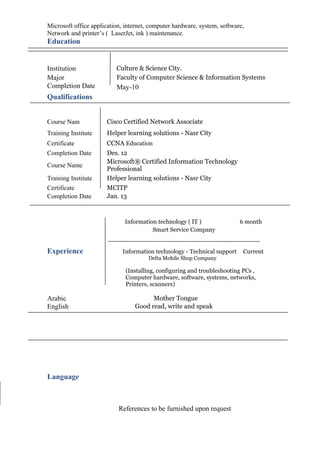 Microsoft office application, internet, computer hardware, system, software,
Network and printer’s ( LaserJet, ink ) maintenance.
Education
Qualifications
Course Nam Cisco Certified Network Associate
Training Institute Helper learning solutions - Nasr City
Certificate CCNA Education
Completion Date Des. 12
Course Name
Microsoft® Certified Information Technology
Professional
Training Institute Helper learning solutions - Nasr City
Certificate MCITP
Completion Date Jan. 13
Information technology ( IT ) 6 month
Smart Service Company
Experience Information technology - Technical support Current
Delta Mobile Shop Company
(Installing, configuring and troubleshooting PCs ,
Computer hardware, software, systems, networks,
Printers, scanners)
Language
References to be furnished upon request
Institution Culture & Science City.
Major Faculty of Computer Science & Information Systems
Completion Date May-10
Arabic Mother Tongue
English Good read, write and speak
 