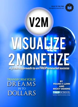 TRANSFORMYOUR
DREAMS
INTO
DOLLARS
V2M
WWW.TREPSCHOOL.COM
BY
FRANKF.LUNN
AND
MICKYDEMING
Visualize
2MonetizeAfreshapproachtoenTREPreneurialsuccess
SOLD TO THE FINE
frank@kahunaworld.com
 