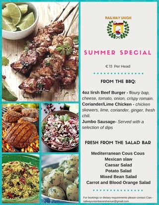 S U M M E R S P E C I A L
FROM THE BBQ:
FRESH FROM THE SALAD BAR
€ 13 PerHead
4oz Iirsh Beef Burger ­ floury bap,
cheese, tomato, onion, crispy romain.
Coriander/Lime Chicken ­ chicken
skewers, lime, coriander, ginger, fresh
chili.
Jumbo Sausage­ Served with a
selection of dips 
 
Mediterranean Cous Cous 
Mexican slaw
Caesar Salad
Potato Salad
Mixed Bean Salad
Carrot and Blood Orange Salad
For bookings or dietary requirements please contact Cian ­
railwayunionbarandvenue@gmail.com 
 