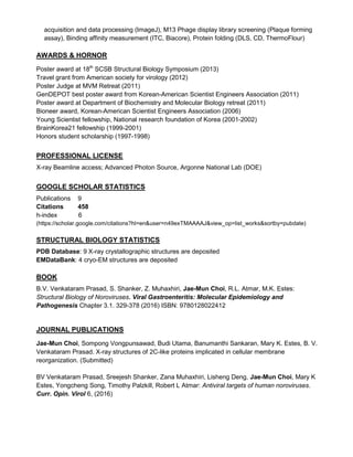 acquisition and data processing (ImageJ), M13 Phage display library screening (Plaque forming
assay), Binding affinity measurement (ITC, Biacore), Protein folding (DLS, CD, ThermoFlour)
AWARDS & HORNOR
Poster award at 18th
SCSB Structural Biology Symposium (2013)
Travel grant from American society for virology (2012)
Poster Judge at MVM Retreat (2011)
GenDEPOT best poster award from Korean-American Scientist Engineers Association (2011)
Poster award at Department of Biochemistry and Molecular Biology retreat (2011)
Bioneer award, Korean-American Scientist Engineers Association (2006)
Young Scientist fellowship, National research foundation of Korea (2001-2002)
BrainKorea21 fellowship (1999-2001)
Honors student scholarship (1997-1998)
PROFESSIONAL LICENSE
X-ray Beamline access; Advanced Photon Source, Argonne National Lab (DOE)
GOOGLE SCHOLAR STATISTICS
Publications 9
Citations 458
h-index 6
(https://scholar.google.com/citations?hl=en&user=n49exTMAAAAJ&view_op=list_works&sortby=pubdate)
STRUCTURAL BIOLOGY STATISTICS
PDB Database: 9 X-ray crystallographic structures are deposited
EMDataBank: 4 cryo-EM structures are deposited
BOOK
B.V. Venkataram Prasad, S. Shanker, Z. Muhaxhiri, Jae-Mun Choi, R.L. Atmar, M.K. Estes:
Structural Biology of Noroviruses. Viral Gastroenteritis: Molecular Epidemiology and
Pathogenesis Chapter 3.1. 329-378 (2016) ISBN: 9780128022412
JOURNAL PUBLICATIONS
Jae-Mun Choi, Sompong Vongpunsawad, Budi Utama, Banumanthi Sankaran, Mary K. Estes, B. V.
Venkataram Prasad. X-ray structures of 2C-like proteins implicated in cellular membrane
reorganization. (Submitted)
BV Venkataram Prasad, Sreejesh Shanker, Zana Muhaxhiri, Lisheng Deng, Jae-Mun Choi, Mary K
Estes, Yongcheng Song, Timothy Palzkill, Robert L Atmar: Antiviral targets of human noroviruses.
Curr. Opin. Virol 6, (2016)
 