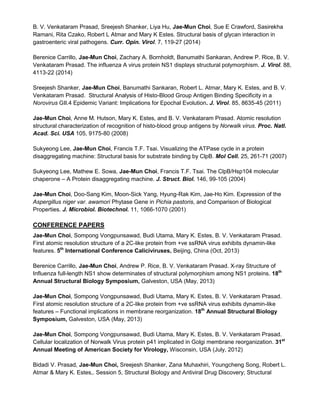 B. V. Venkataram Prasad, Sreejesh Shanker, Liya Hu, Jae-Mun Choi, Sue E Crawford, Sasirekha
Ramani, Rita Czako, Robert L Atmar and Mary K Estes. Structural basis of glycan interaction in
gastroenteric viral pathogens. Curr. Opin. Virol. 7, 119-27 (2014)
Berenice Carrillo, Jae-Mun Choi, Zachary A. Bornholdt, Banumathi Sankaran, Andrew P. Rice, B. V.
Venkataram Prasad. The influenza A virus protein NS1 displays structural polymorphism. J. Virol. 88,
4113-22 (2014)
Sreejesh Shanker, Jae-Mun Choi, Banumathi Sankaran, Robert L. Atmar, Mary K. Estes, and B. V.
Venkataram Prasad. Structural Analysis of Histo-Blood Group Antigen Binding Specificity in a
Norovirus GII.4 Epidemic Variant: Implications for Epochal Evolution. J. Virol. 85, 8635-45 (2011)
Jae-Mun Choi, Anne M. Hutson, Mary K. Estes, and B. V. Venkataram Prasad. Atomic resolution
structural characterization of recognition of histo-blood group antigens by Norwalk virus. Proc. Natl.
Acad. Sci. USA 105, 9175-80 (2008)
Sukyeong Lee, Jae-Mun Choi, Francis T.F. Tsai. Visualizing the ATPase cycle in a protein
disaggregating machine: Structural basis for substrate binding by ClpB. Mol Cell. 25, 261-71 (2007)
Sukyeong Lee, Mathew E. Sowa, Jae-Mun Choi, Francis T.F. Tsai. The ClpB/Hsp104 molecular
chaperone – A Protein disaggregating machine. J. Struct. Biol. 146, 99-105 (2004)
Jae-Mun Choi, Doo-Sang Kim, Moon-Sick Yang, Hyung-Rak Kim, Jae-Ho Kim. Expression of the
Aspergillus niger var. awamori Phytase Gene in Pichia pastoris, and Comparison of Biological
Properties. J. Microbiol. Biotechnol. 11, 1066-1070 (2001)
CONFERENCE PAPERS
Jae-Mun Choi, Sompong Vongpunsawad, Budi Utama, Mary K. Estes, B. V. Venkataram Prasad.
First atomic resolution structure of a 2C-like protein from +ve ssRNA virus exhibits dynamin-like
features. 5th
International Conference Caliciviruses, Beijing, China (Oct, 2013)
Berenice Carrillo, Jae-Mun Choi, Andrew P. Rice, B. V. Venkataram Prasad. X-ray Structure of
Influenza full-length NS1 show determinates of structural polymorphism among NS1 proteins. 18th
Annual Structural Biology Symposium, Galveston, USA (May, 2013)
Jae-Mun Choi, Sompong Vongpunsawad, Budi Utama, Mary K. Estes, B. V. Venkataram Prasad.
First atomic resolution structure of a 2C-like protein from +ve ssRNA virus exhibits dynamin-like
features – Functional implications in membrane reorganization. 18th
Annual Structural Biology
Symposium, Galveston, USA (May, 2013)
Jae-Mun Choi, Sompong Vongpunsawad, Budi Utama, Mary K. Estes, B. V. Venkataram Prasad.
Cellular localization of Norwalk Virus protein p41 implicated in Golgi membrane reorganization. 31st
Annual Meeting of American Society for Virology, Wisconsin, USA (July, 2012)
Bidadi V. Prasad, Jae-Mun Choi, Sreejesh Shanker, Zana Muhaxhiri, Youngcheng Song, Robert L.
Atmar & Mary K. Estes,. Session 5, Structural Biology and Antiviral Drug Discovery; Structural
 