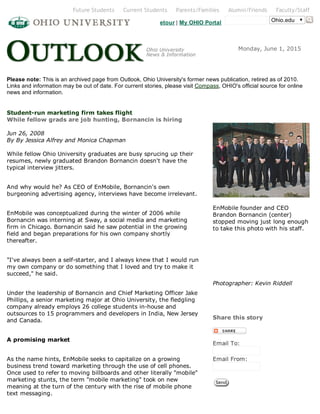 Ohio.eduetour | My OHIO Portal
Monday, June 1, 2015
Please note: This is an archived page from Outlook, Ohio University's former news publication, retired as of 2010.
Links and information may be out of date. For current stories, please visit Compass, OHIO's official source for online
news and information.
Student­run marketing firm takes flight 
While fellow grads are job hunting, Bornancin is hiring  
Jun 26, 2008   
By By Jessica Alfrey and Monica Chapman   
While fellow Ohio University graduates are busy sprucing up their
resumes, newly graduated Brandon Bornancin doesn't have the
typical interview jitters. 
And why would he? As CEO of EnMobile, Bornancin's own
burgeoning advertising agency, interviews have become irrelevant.
EnMobile was conceptualized during the winter of 2006 while
Bornancin was interning at Sway, a social media and marketing
firm in Chicago. Bornancin said he saw potential in the growing
field and began preparations for his own company shortly
thereafter. 
"I've always been a self­starter, and I always knew that I would run
my own company or do something that I loved and try to make it
succeed," he said.
Under the leadership of Bornancin and Chief Marketing Officer Jake
Phillips, a senior marketing major at Ohio University, the fledgling
company already employs 26 college students in­house and
outsources to 15 programmers and developers in India, New Jersey
and Canada. 
A promising market
As the name hints, EnMobile seeks to capitalize on a growing
business trend toward marketing through the use of cell phones.
Once used to refer to moving billboards and other literally "mobile"
marketing stunts, the term "mobile marketing" took on new
meaning at the turn of the century with the rise of mobile phone
text messaging. 
  
EnMobile founder and CEO
Brandon Bornancin (center)
stopped moving just long enough
to take this photo with his staff.
   
  
  
Photographer: Kevin Riddell   
Share this story
Email To:
Email From:
 
Future Students   Current Students   Parents/Families   Alumni/Friends   Faculty/Staff
 