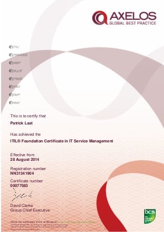 This is to certify that
Patrick Last
Has achieved the
ITIL® Foundation Certiﬁcate in IT Service Management
Effective from
28 August 2014
Registration number
NN31341904
Certiﬁcate number
00077583
David Clarke
Group Chief Executive
Check the authenticity of this certiﬁcate at http://www.bcs.org/eCertCheck
ITIL,PRINCE2,MSP,MoR,P3M3, P3O, MoP, MoV are registered trade marks of Axelos Limited.
AXELOS, the AXELOS logo and the AXELOS swirl logo are trade marks of AXELOS Limited.
This examination was based on the 2012 edition.
 