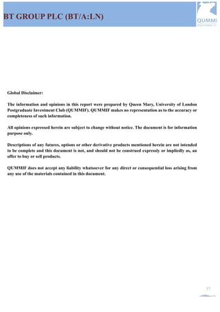 QUMMIF INVESTMENT CLUB |2015-2016 QUMMIF. All rights reserved www.qummif.org
17
BT GROUP PLC (BT/A:LN)
Global Disclaimer:
The information and opinions in this report were prepared by Queen Mary, University of London
Postgraduate Investment Club (QUMMIF). QUMMIF makes no representation as to the accuracy or
completeness of such information.
All opinions expressed herein are subject to change without notice. The document is for information
purpose only.
Descriptions of any futures, options or other derivative products mentioned herein are not intended
to be complete and this document is not, and should not be construed expressly or impliedly as, an
offer to buy or sell products.
QUMMIF does not accept any liability whatsoever for any direct or consequential loss arising from
any use of the materials contained in this document.
 