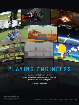 Video games may be the opportunity for
better public understanding and education the
profession has been waiting for.
BY MATTHEW McLAUGHLIN
P L AY I N G E N G I N E E R S
SCREENSHOTS ON JUMP PAGE COME FROM
THE GAMES KERBAL SPACE PROGRAM, SPACE
ENGINEERS, TROVE, MEDIEVAL ENGINEERS, POLY
BRIDGE, AND LURE OF THE LABYRINTH. ©Published by the National Society of Professional Engineers, September/October 2015
 