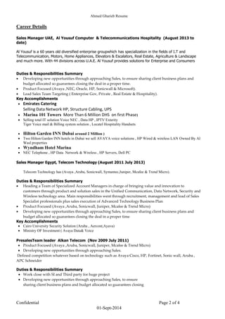 Ahmed Gharieb Resume
Confidential Page 2 of 4
01-Sept-2014
Career Details
Sales Manager UAE, Al Yousuf Computer & Telecommunications Hospitality (August 2013 to
date)
Al Yousuf is a 60 years old diversified enterprise groupwhich has specialization in the fields of I.T and
Telecommunication, Motors, Home Appliances, Elevators & Escalators, Real Estate, Agriculture & Landscape
and much more. With 44 divisions across U.A.E. Al Yousuf provides solutions for Enterprise and Consumers
Duties & Responsibilities Summary
 Developing new opportunities through approaching Sales, to ensure sharing client business plans and
budget allocated so guarantees closing the deal in a proper time.
 Product Focused (Avaya ,NEC, Oracle, HP, Sonicwall & Microsoft).
 Lead Sales Team Targeting ( Enterprise Gov, Private , Real Estate & Hospitality).
Key Accomplishments
 Emirates Catering
Selling Data Network HP, Structure Cabling, UPS
 Marina 101 Towers More Than 6 Million DHS on first Phase)
 Selling total IT solution Voice NEC , Data HP , IPTV Exterity
Tiger Voice mail & Billing system solution , Locatel Hospitality Handsets
 Hilton Garden INN Dubai around 2 Million )
 Two Hilton Garden INN hotels in Dubai we sell AVAYA voice solutions , HP Wired & wireless LAN Owned By Al
Wasl properties
 Wyndham Hotel Marina
 NEC Telephone , HP Data Network & Wireless , HP Servers, Dell PC
Sales Manager Egypt, Telecom Technology (August 2011 July 2013)
Telecom Technology has (Avaya ,Aruba, Sonicwall, Symantec,Juniper, Mcafee & Trend Micro).
Duties & Responsibilities Summary
 Heading a Team of Specialized Account Managers in charge of bringing value and innovation to
customers through product and solution sales in the Unified Communication, Data Network, Security and
Wireless technology area. Main responsibilities went through recruitment, management and lead of Sales
Specialist professionals plus sales execution of Advanced Technology Business Plan
 Product Focused (Avaya ,Aruba, Sonicwall, Juniper, Mcafee & Trend Micro)
 Developing new opportunities through approaching Sales, to ensure sharing client business plans and
budget allocated so guarantees closing the deal in a proper time
Key Accomplishments
 Cairo University Security Solution (Aruba , Aercont,Ayava)
 Ministry OF Investment ( Avaya Data& Voice
PresalesTeam leader Alkan Telecom (Nov 2009 July 2011)
 Product Focused (Avaya ,Aruba, Sonicwall, Juniper, Mcafee & Trend Micro)
 Developing new opportunities through approaching Sales.
Defined competition whatever based on technology such as Avaya Cisco, HP, Fortinet, Sonic wall, Aruba ,
APC Schneider
Duties & Responsibilities Summary
 Work close with SI and Third party for huge project
 Developing new opportunities through approaching Sales, to ensure
sharing client business plans and budget allocated so guarantees closing
 