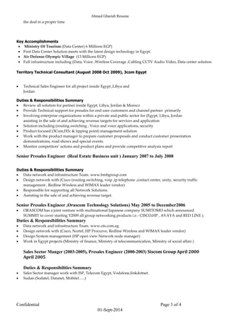 Ahmed Gharieb Resume
Confidential Page 3 of 4
01-Sept-2014
the deal in a proper time
Key Accomplishments
 Ministry Of Tourism (Data Center) 6 Millions EGP)
 First Data Center Solution meets with the latest design technology in Egypt.
 Air Defense Olympic Village (13 Millions EGP)
 Full infrastructure including (Data, Voice ,Wireless Coverage ,Cabling CCTV Audio Video, Data center solution
Territory Technical Consultant (August 2008 Oct 2009), 3com Egypt
 Technical Sales Engineer for all project inside Egypt ,Libya and
Jordan
Duties & Responsibilities Summary
 Review all solution for partner inside Egypt, Libya, Jordan & Moroco
 Provide Technical support for presales for end user customers and channel partner primarily
 Involving enterprise organizations within a private and public sector for (Egypt, Libya, Jordan
assisting in the sale of and achieving revenue targets for services and application
 Solution including (routing switching , Voice and voice applications, security
 Product focused (3Com,H3c & tipping point) management solution
 Work with the product manager to prepare customer proposals and conduct customer presentation
demonstrations, road shows and special events.
 Monitor competitors’ actions and product plans and provide competitive analysis report
Senior Presales Engineer (Real Estate Business unit ) January 2007 to July 2008
Duties & Responsibilities Summary
 Data network and infrastructure Team. www.bmbgroup.com
 Design network with (Cisco (routing switching, voip ,ip telephone ,contact center, unity, security traffic
management , Redline Wireless and WIMAX leader vendor)
 Responsible for supporting all Network Solutions.
 Assisting in the sale of and achieving revenue target.
Senior Presales Engineer ,Orascom Technology Solutions) May 2005 to December2006
 ORASCOM has a joint venture with multinational Japanese company SUMITOMO which announced
SUMMIT to cover starting Y2009 all group networking products i.e.- CISCO,HP , AVAYA and RED LINE ).
Duties & Responsibilities Summary
 Data network and infrastructure Team. www.ots.com.eg
 Design network with (Cisco, Nortel, HP Procurve, Redline Wireless and WIMAX leader vendor)
 Design System management (HP open view Network node manager)
 Work in Egypt projects (Ministry of finance, Ministry of telecommunication, Ministry of social affair )
Sales Sector Manger (2003-2005), Presales Engineer (2000-2003) Siscom Group April 2000
April 2005
Duties & Responsibilities Summary
 Sales Sector manager work with ISP, Telecom Egypt, Vodafone,linkdotnet.
 Sudan (Sodatel, Datanet, Mobitel…..)
 