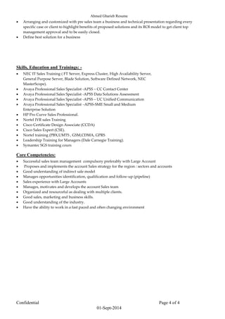 Ahmed Gharieb Resume
Confidential Page 4 of 4
01-Sept-2014
 Arranging and customized with pre sales team a business and technical presentation regarding every
specific case or client to highlight benefits of proposed solutions and its ROI model to get client top
management approval and to be easily closed.
 Define best solution for a business
Skills, Education and Trainings: -
 NEC IT Sales Training ( FT Server, Express Cluster, High Availability Server,
General Purpose Server, Blade Solution, Software Defined Network, NEC
MasterScope).
 Avaya Professional Sales Specialist -APSS – CC Contact Center
 Avaya Professional Sales Specialist -APSS Data Solutions Assessment
 Avaya Professional Sales Specialist -APSS – UC Unified Communication
 Avaya Professional Sales Specialist –APSS-SME Small and Medium
Enterprise Solution
 HP Pro Curve Sales Professional.
 Nortel IVR sales Training
 Cisco Certificate Design Associate (CCDA)
 Cisco Sales Expert (CSE).
 Nortel training (PBX,UMTS , GSM,CDMA, GPRS
 Leadership Training for Managers (Dale Carnegie Training).
 Symantec SGS training cours
Core Competencies:
 Successful sales team management compulsory preferably with Large Account
 Proposes and implements the account Sales strategy for the region : sectors and accounts
 Good understanding of indirect sale model
 Manages opportunities identification, qualification and follow-up (pipeline)
 Sales experience with Large Accounts
 Manages, motivates and develops the account Sales team
 Organized and resourceful as dealing with multiple clients.
 Good sales, marketing and business skills.
 Good understanding of the industry.
 Have the ability to work in a fast paced and often changing environment
 