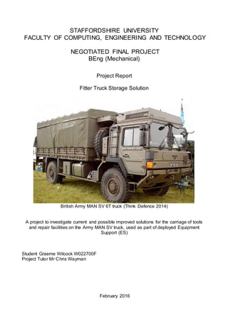STAFFORDSHIRE UNIVERSITY
FACULTY OF COMPUTING, ENGINEERING AND TECHNOLOGY
NEGOTIATED FINAL PROJECT
BEng (Mechanical)
Project Report
Fitter Truck Storage Solution
British Army MAN SV 6T truck (Think Defence 2014)
A project to investigate current and possible improved solutions for the carriage of tools
and repair facilities on the Army MAN SV truck, used as part of deployed Equipment
Support (ES)
Student Graeme Wilcock W022700F
Project Tutor Mr Chris Wayman
February 2016
 