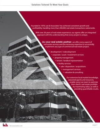 lee-associates.com
page 3
Founded in 1979, Lee & Associates® has achieved consistent growth and
profitability, handling more than 200,000 real estate transactions nationwide.
With over 36 years of real estate experience, our agents offer an integrated
approach with the understanding that every project is unique.
As your real estate partner, we offer every aspect of
real estate services and the necessary expertise to successfully
implement any type of commercial real estate project.
·development / redevelopment
·corporate / asset / investment services
·property management
·tenant / landlord representation
·facility services
·sale / disposition / acquisitions
·management services
·valuation & consulting
Our extensive local market knowledge,
seasoned agents and resources,
enable every Lee team to optimize
their client’s real estate portfolio
by maximizing value, as well as
providing quantifiable results.
Solutions Tailored To Meet Your Goals
 