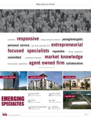 lee-associates.com
page 5
EMERGING
SPECIALTIES
specialty: land
What Sets Us A Part?
confident responsive strong national presence young/energetic
personal service top noch specialty firm entrepreneurial
focused specialists reputable strong negotiators
committed execution-orientated market knowledge
fast decision capabilities agent owned firm collaborative
* Results from a third party branding study.
specialty: multi-familyspecialty: investment specialty: retail
*
31INVESTMENT
team members
95RETAIL
team members
18PROPERTY MANAGEMENT
offices to date
26MULTI-FAMILY
team members
11LAND
team members
8 APPRAISAL
offices to date
 