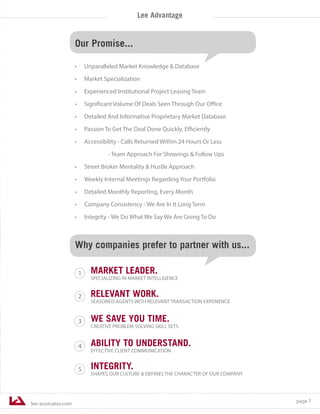 lee-associates.com
page 7
Lee Advantage
WE SAVE YOU TIME.
CREATIVE PROBLEM SOLVING SKILL SETS
RELEVANT WORK.
SEASONED AGENTS WITH RELEVANT TRANSACTION EXPERIENCE
MARKET LEADER.
SPECIALIZING IN MARKET INTELLIGENCE
ABILITY TO UNDERSTAND.
EFFECTIVE CLIENT COMMUNICATION
INTEGRITY.
SHAPES OUR CULTURE & DEFINES THE CHARACTER OF OUR COMPANY
3
1
2
4
5
Why companies prefer to partner with us...
Our Promise...
•	 Unparalleled Market Knowledge & Database
•	 Market Specialization
•	 Experienced Institutional Project Leasing Team
•	 Significant Volume Of Deals Seen Through Our Office
•	 Detailed And Informative Proprietary Market Database
•	 Passion To Get The Deal Done Quickly, Efficiently
•	 Accessibility - Calls Returned Within 24 Hours Or Less
- Team Approach For Showings & Follow Ups
•	 Street Broker Mentality & Hustle Approach
•	 Weekly Internal Meetings Regarding Your Portfolio
•	 Detailed Monthly Reporting, Every Month
•	 Company Consistency - We Are In It Long Term
•	 Integrity - We Do What We Say We Are Going To Do
 