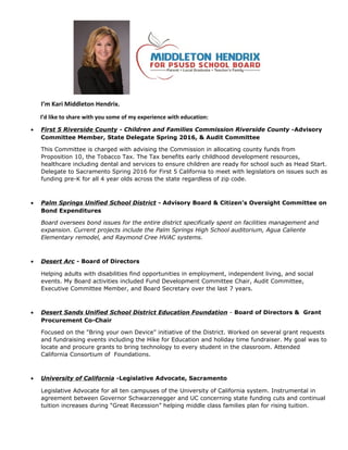 I’m Kari Middleton Hendrix.
I’d like to share with you some of my experience with education:
• First 5 Riverside County - Children and Families Commission Riverside County -Advisory
Committee Member, State Delegate Spring 2016, & Audit Committee
This Committee is charged with advising the Commission in allocating county funds from
Proposition 10, the Tobacco Tax. The Tax benefits early childhood development resources,
healthcare including dental and services to ensure children are ready for school such as Head Start.
Delegate to Sacramento Spring 2016 for First 5 California to meet with legislators on issues such as
funding pre-K for all 4 year olds across the state regardless of zip code.
• Palm Springs Unified School District - Advisory Board & Citizen’s Oversight Committee on
Bond Expenditures
Board oversees bond issues for the entire district specifically spent on facilities management and
expansion. Current projects include the Palm Springs High School auditorium, Agua Caliente
Elementary remodel, and Raymond Cree HVAC systems.
• Desert Arc - Board of Directors
Helping adults with disabilities find opportunities in employment, independent living, and social
events. My Board activities included Fund Development Committee Chair, Audit Committee,
Executive Committee Member, and Board Secretary over the last 7 years.
• Desert Sands Unified School District Education Foundation - Board of Directors & Grant
Procurement Co-Chair
Focused on the "Bring your own Device" initiative of the District. Worked on several grant requests
and fundraising events including the Hike for Education and holiday time fundraiser. My goal was to
locate and procure grants to bring technology to every student in the classroom. Attended
California Consortium of Foundations.
• University of California -Legislative Advocate, Sacramento
Legislative Advocate for all ten campuses of the University of California system. Instrumental in
agreement between Governor Schwarzenegger and UC concerning state funding cuts and continual
tuition increases during “Great Recession” helping middle class families plan for rising tuition.
 