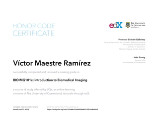 Head of Education, The Centre for Advanced Imaging
The University of Queensland
Director of Operations
National Imaging Facility, Australia
Professor Graham Galloway
Director UQx
The University of Queensland
John Zornig
HONOR CODE CERTIFICATE Verify the authenticity of this certificate at
CERTIFICATE
HONOR CODE
Víctor Maestre Ramírez
successfully completed and received a passing grade in
BIOIMG101x: Introduction to Biomedical Imaging
a course of study offered by UQx, an online learning
initiative of The University of Queensland, Australia through edX.
Issued June 23, 2015 https://verify.edx.org/cert/193d64a23abb458d8b075f51ea8b0659