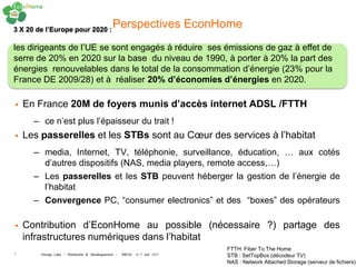 3 X 20 de l’Europe pour 2020 :
                                             Perspectives EconHome
les dirigeants de l’UE se sont engagés à réduire ses émissions de gaz à effet de
serre de 20% en 2020 sur la base du niveau de 1990, à porter à 20% la part des
énergies renouvelables dans le total de la consommation d’énergie (23% pour la
France DE 2009/28) et à réaliser 20% d’économies d’énergies en 2020.

   En France 20M de foyers munis d’accès internet ADSL /FTTH
      – ce n’est plus l’épaisseur du trait !
   Les passerelles et les STBs sont au Cœur des services à l’habitat
      – media, Internet, TV, téléphonie, surveillance, éducation, … aux cotés
        d’autres dispositifs (NAS, media players, remote access,…)
      – Les passerelles et les STB peuvent héberger la gestion de l’énergie de
        l’habitat
      – Convergence PC, “consumer electronics” et des “boxes” des opérateurs

   Contribution d’EconHome au possible (nécessaire ?) partage des
    infrastructures numériques dans l’habitat
                                                                        FTTH: Fiber To The Home
5       Orange Labs - Recherche & Développement - INEOV 6-7 juin 2011   STB : SetTopBox (décodeur TV)
                                                                        NAS : Network Attached Storage (serveur de fichiers)
 