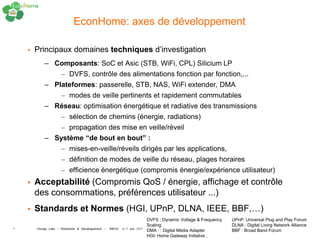 EconHome: axes de développement

       Principaux domaines techniques d’investigation
           – Composants: SoC et Asic (STB, WiFi, CPL) Silicium LP
                    – DVFS, contrôle des alimentations fonction par fonction,...
           – Plateformes: passerelle, STB, NAS, WiFi extender, DMA
                    – modes de veille pertinents et rapidement commutables
           – Réseau: optimisation énergétique et radiative des transmissions
                    – sélection de chemins (énergie, radiations)
                    – propagation des mise en veille/réveil
           – Système “de bout en bout” :
                    – mises-en-veille/réveils dirigés par les applications,
                    – définition de modes de veille du réseau, plages horaires
                    – efficience énergétique (compromis énergie/expérience utilisateur)
       Acceptabilité (Compromis QoS / énergie, affichage et contrôle
        des consommations, préférences utilisateur ...)
       Standards et Normes (HGI, UPnP, DLNA, IEEE, BBF,…)
                                                                      DVFS : Dynamic Voltage & Frequency   UPnP: Universal Plug and Play Forum
                                                                      Scaling                              DLNA : Digital Living Network Alliance
6       Orange Labs - Recherche & Développement - INEOV 6-7 juin 2011 DMA : : Digital Média Adapter        BBF : Broad Band Forum
                                                                      HGI: Home Gateway Initiative ,
 