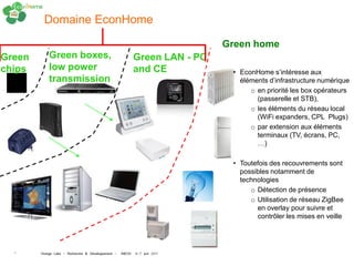 Domaine EconHome

                                                                         Green home
Green       Green boxes,                                Green LAN - PC
chips       low power                                   and CE            • EconHome s’intéresse aux
            transmission                                                    éléments d’infrastructure numérique
                                                                               o en priorité les box opérateurs
                                                                                 (passerelle et STB),
                                                                               o les éléments du réseau local
                                                                                 (WiFi expanders, CPL Plugs)
                                                                               o par extension aux éléments
                                                                                 terminaux (TV, écrans, PC,
                                                                                 …)

                                                                          • Toutefois des recouvrements sont
                                                                            possibles notamment de
                                                                            technologies
                                                                               o Détection de présence
                                                                               o Utilisation de réseau ZigBee
                                                                                 en overlay pour suivre et
                                                                                 contrôler les mises en veille




  7     Orange Labs - Recherche & Développement - INEOV 6-7 juin 2011
 
