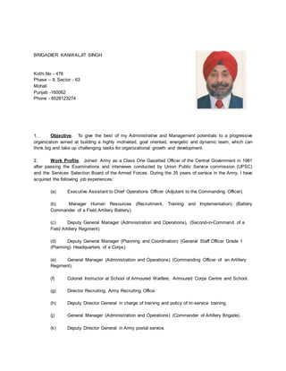 BRIGADIER KANWALJIT SINGH
Kothi No - 476
Phase – 9, Sector - 63
Mohali
Punjab -160062
Phone - 8528123274
1. Objective. To give the best of my Administrative and Management potentials to a progressive
organization aimed at building a highly motivated, goal oriented, energetic and dynamic team, which can
think big and take up challenging tasks for organizational growth and development.
2. Work Profile. Joined Army as a Class One Gazetted Officer of the Central Government in 1981
after passing the Examinations and interviews conducted by Union Public Service commission (UPSC)
and the Services Selection Board of the Armed Forces. During the 35 years of service in the Army, I have
acquired the following job experiences:
(a) Executive Assistant to Chief Operations Officer (Adjutant to the Commanding Officer).
(b) Manager Human Resources (Recruitment, Training and Implementation) (Battery
Commander of a Field Artillery Battery).
(c) Deputy General Manager (Administration and Operations), (Second-in-Command of a
Field Artillery Regiment).
(d) Deputy General Manager (Planning and Coordination) (General Staff Officer Grade 1
(Planning) Headquarters of a Corps).
(e) General Manager (Administration and Operations) (Commanding Officer of an Artillery
Regiment).
(f) Colonel Instructor at School of Armoured Warfare, Armoured Corps Centre and School.
(g) Director Recruiting, Army Recruiting Office.
(h) Deputy Director General in charge of training and policy of tri-service training.
(j) General Manager (Administration and Operations) (Commander of Artillery Brigade).
(k) Deputy Director General in Army postal service.
 
