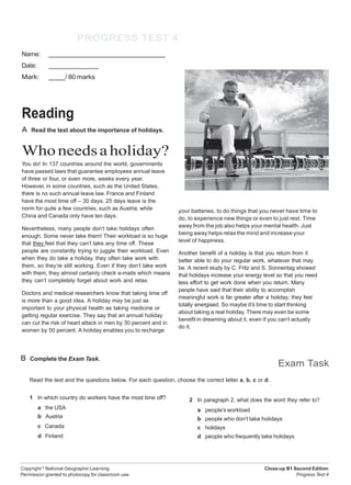 Copyright ©
National Geographic Learning.
Permission granted to photocopy for classroom use.
Close-up B1 Second Edition
Progress Test 4
Test PROGRESS TEST 4
Name:
Date:
Mark: / 80 marks
Units 7 & 8
Reading
A Read the text about the importance of holidays.
Whoneedsaholiday?
You do! In 137 countries around the world, governments
have passed laws that guarantee employees annual leave
of three or four, or even more, weeks every year.
However, in some countries, such as the United States,
there is no such annual leave law. France and Finland
have the most time off – 30 days. 25 days leave is the
norm for quite a few countries, such as Austria, while
China and Canada only have ten days.
Nevertheless, many people don’t take holidays often
enough. Some never take them! Their workload is so huge
that they feel that they can’t take any time off. These
people are constantly trying to juggle their workload. Even
when they do take a holiday, they often take work with
them, so they’re still working. Even if they don’t take work
with them, they almost certainly check e-mails which means
they can’t completely forget about work and relax.
Doctors and medical researchers know that taking time off
is more than a good idea. A holiday may be just as
important to your physical health as taking medicine or
getting regular exercise. They say that an annual holiday
can cut the risk of heart attack in men by 30 percent and in
women by 50 percent. A holiday enables you to recharge
your batteries, to do things that you never have time to
do, to experience new things or even to just rest. Time
away from the job also helps your mental health. Just
being away helps relax the mind and increase your
level of happiness.
Another benefit of a holiday is that you return from it
better able to do your regular work, whatever that may
be. A recent study by C. Fritz and S. Sonnentag showed
that holidays increase your energy level so that you need
less effort to get work done when you return. Many
people have said that their ability to accomplish
meaningful work is far greater after a holiday; they feel
totally energised. So maybe it’s time to start thinking
about taking a real holiday. There may even be some
benefit in dreaming about it, even if you can’t actually
do it.
B Complete the Exam Task.
Read the text and the questions below. For each question, choose the correct letter a, b, c or d.
Exam Task
1 In which country do workers have the most time off?
a the USA
b Austria
c Canada
d Finland
2 In paragraph 2, what does the word they refer to?
a people’s workload
b people who don’t take holidays
c holidays
d people who frequently take holidays
 