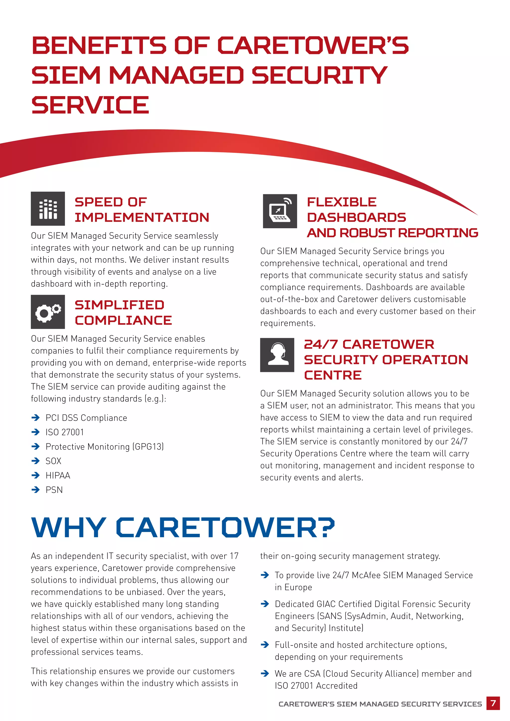 Caretower’s SIEM Managed Security Services 7
Speed of
Implementation
Our SIEM Managed Security Service seamlessly
integrates with your network and can be up running
within days, not months. We deliver instant results
through visibility of events and analyse on a live
dashboard with in-depth reporting.
Simplified
Compliance
Our SIEM Managed Security Service enables
companies to fulfil their compliance requirements by
providing you with on demand, enterprise-wide reports
that demonstrate the security status of your systems.
The SIEM service can provide auditing against the
following industry standards (e.g.):
ÎÎ PCI DSS Compliance
ÎÎ ISO 27001
ÎÎ Protective Monitoring (GPG13)
ÎÎ SOX
ÎÎ HIPAA
ÎÎ PSN
Flexible
Dashboards
and Robust Reporting
Our SIEM Managed Security Service brings you
comprehensive technical, operational and trend
reports that communicate security status and satisfy
compliance requirements. Dashboards are available
out-of-the-box and Caretower delivers customisable
dashboards to each and every customer based on their
requirements.
24/7 Caretower
Security Operation
Centre
Our SIEM Managed Security solution allows you to be
a SIEM user, not an administrator. This means that you
have access to SIEM to view the data and run required
reports whilst maintaining a certain level of privileges.
The SIEM service is constantly monitored by our 24/7
Security Operations Centre where the team will carry
out monitoring, management and incident response to
security events and alerts.
Why Caretower?
As an independent IT security specialist, with over 17
years experience, Caretower provide comprehensive
solutions to individual problems, thus allowing our
recommendations to be unbiased. Over the years,
we have quickly established many long standing
relationships with all of our vendors, achieving the
highest status within these organisations based on the
level of expertise within our internal sales, support and
professional services teams.
This relationship ensures we provide our customers
with key changes within the industry which assists in
their on-going security management strategy.
ÎÎ To provide live 24/7 McAfee SIEM Managed Service
in Europe
ÎÎ Dedicated GIAC Certified Digital Forensic Security
Engineers (SANS (SysAdmin, Audit, Networking,
and Security) Institute)
ÎÎ Full-onsite and hosted architecture options,
depending on your requirements
ÎÎ We are CSA (Cloud Security Alliance) member and
ISO 27001 Accredited
Benefits of Caretower’s
SIEM Managed Security
Service
 