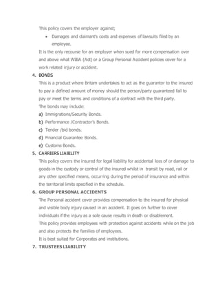 This policy covers the employer against;
 Damages and claimant’s costs and expenses of lawsuits filed by an
employee.
It is the only recourse for an employer when sued for more compensation over
and above what WIBA (Act) or a Group Personal Accident policies cover for a
work related injury or accident.
4. BONDS
This is a product where Britam undertakes to act as the guarantor to the insured
to pay a defined amount of money should the person/party guaranteed fail to
pay or meet the terms and conditions of a contract with the third party.
The bonds may include:
a) Immigrations/Security Bonds.
b) Performance /Contractor’s Bonds.
c) Tender /bid bonds.
d) Financial Guarantee Bonds.
e) Customs Bonds.
5. CARRIERS LIABILITY
This policy covers the insured for legal liability for accidental loss of or damage to
goods in the custody or control of the insured whilst in transit by road, rail or
any other specified means, occurring during the period of insurance and within
the territorial limits specified in the schedule.
6. GROUP PERSONAL ACCIDENTS
The Personal accident cover provides compensation to the insured for physical
and visible body injury caused in an accident. It goes on further to cover
individuals if the injury as a sole cause results in death or disablement.
This policy provides employees with protection against accidents while on the job
and also protects the families of employees.
It is best suited for Corporates and institutions.
7. TRUSTEES LIABILITY
 