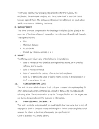 The trustee liability insurance provides protection for the trustees, the
employees, the employer company and the scheme itself in event of claims
brought against them. The policy provides cover for settlement on legal action
and for the costs of defending the action.
8. GLASS POLICY
This cover provides compensation for breakage fixed glass (plate glass) at the
premises of the insured caused by accident or misfortune of accidental character.
These perils include;
 Fire
 Malicious damage
 Riot & Strike
 Impact by vehicles, animals e. t. c
9. MONEY
The Money policy covers any of the following circumstances:
 Loss of money at your premises during business hours, or in specified
safes or strong rooms.
 Loss of money in transit.
 Loss of money in the custody of an authorized employee.
 Loss of, or damage to safes or strong rooms insured in the process of a
theft or an attempt threat.
10. CONSEQUENTIAL LOSS
This policy is also called a Loss of Profit policy or business interruption policy. It
offers compensation for profits lost as a result of damage to insured property
following a fire. The compensation is for the Gross profits lost and for wages paid
out during the period when the business is interrupted.
11. PROFESSIONAL INDEMNITY
This policy protects professionals from legal liability that may arise due to acts of
negligence, error or omission in the rendering of or failure to render professional
services for others in the insured’s capacity as a professional.
Cover is available for, among others;
 