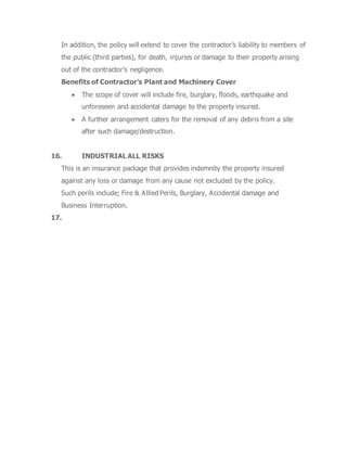 In addition, the policy will extend to cover the contractor’s liability to members of
the public (third parties), for death, injuries or damage to their property arising
out of the contractor’s negligence.
Benefits of Contractor’s Plant and Machinery Cover
 The scope of cover will include fire, burglary, floods, earthquake and
unforeseen and accidental damage to the property insured.
 A further arrangement caters for the removal of any debris from a site
after such damage/destruction.
16. INDUSTRIAL ALL RISKS
This is an insurance package that provides indemnity the property insured
against any loss or damage from any cause not excluded by the policy.
Such perils include; Fire & Allied Perils, Burglary, Accidental damage and
Business Interruption.
17.
 