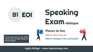 Speaking
Exam-dialogue
Places to live
Role A: Flat in the city
Role B: Cottage in the countryside
B1 EOI
Inglés Málaga – www.inglesmalaga.com
For the best results, use this Slides
Tutorial with the Inglés Málaga B1
EOI Guía Diálogo
 