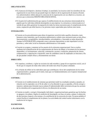 ORGANIZACIÓN:
Es el proceso de disponer y destinar el trabajo, la autoridad y los recursos entre los miembros de una
organización en una forma tal que pueda logra los objetivos de la organización de manera eficiente.
Los administradores deben adecuar la estructura de la organización con sus objetivos y recursos, un
proceso que se denomina DISEÑO ORGANIZACIONAL.
•
Es la parte de la administración que supone el establecimiento de una estructura intencionada de los
papeles que los individuos deberán desempeñar en una empresa. La estructura es intencionada en el
sentido de que debe garantizar la asignación de todas las tareas necesarias para el cumplimiento de las
metas, asignación que debe hacerse a las personas mejor capacitadas para realizar estas tareas.
•
INTEGRACIÓN:
Consiste en los procedimientos para dotar al organismo social de todos aquellos elementos, tanto
humanos como materiales, que la mecánica administrativa señala como necesarios para su más eficaz
funcionamiento, escogiéndolos, introduciéndolos, articulándolos, y buscando su mejor desarrollo.
Aunque la INTEGRACIÓN comprende cosas y personas lógicamente es más importante lo de las
personas y, sobre todo, la de los elementos administrativos o de mando.
•
Consiste en ocupara y mantener así los puestos de la estructura organizacional. Esto se realiza
mediante de la identificación de los requerimientos de fuerza de trabajo, el inventario de las personas
disponibles y el reclutamiento, selección, contratación, ascenso, evaluación, planeación de carrera,
compensación y capacitación o desarrollo, tanto de candidatos como de empleados en funciones a fin
de que puedan cumplir eficaz y eficientemente sus tareas.
•
DIRECCIÓN:
Es impulsar, coordinar y vigilar las acciones de cada miembro y grupo de un organismo social, con el
fin de que el conjunto de todas ellas realice del modo más eficaz los planes señalados.
•
Es el hecho de influir en los individuos para que contribuyan a favor del cumplimiento de las metas
organizacionales y grupales; por lo tanto, tiene que ver fundamentalmente con el aspecto interpersonal
de la administración.
•
CONTROL:
Consiste en el establecimiento de sistemas que permitan medir los resultados actuales y pasados, en
relación con los esperados con el fin de saber si se ha obtenido lo que se esperaba, a fin de corregir y
mejorar y además para formular nuevos planes.El administrador debe cerciorarse de que las acciones
de los miembros de la organización la lleven a la obtención de sus metas.
•
Consiste en medir y corregir el desempeño individual y organizacional para garantizar que los hechos
se apeguen a los planes. Implica la medición del desempeño con base en metas y planes, la detección
de desviaciones respecto a las normas y la contribución de la corrección de estas. En pocas palabra el
control facilita el cumplimiento de los planes; Las actividades del control suelen relacionarse con la
medición de los logros.
•
ELEMENTOS
1. PLANEACION.
3
 