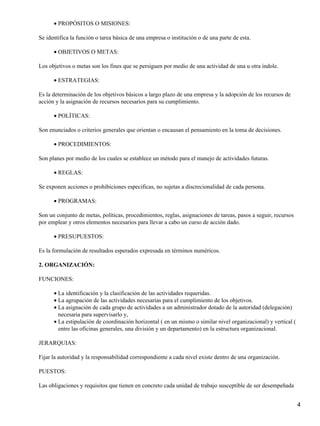 PROPÓSITOS O MISIONES:•
Se identifica la función o tarea básica de una empresa o institución o de una parte de esta.
OBJETIVOS O METAS:•
Los objetivos o metas son los fines que se persiguen por medio de una actividad de una u otra índole.
ESTRATEGIAS:•
Es la determinación de los objetivos básicos a largo plazo de una empresa y la adopción de los recursos de
acción y la asignación de recursos necesarios para su cumplimiento.
POLÍTICAS:•
Son enunciados o criterios generales que orientan o encausan el pensamiento en la toma de decisiones.
PROCEDIMIENTOS:•
Son planes por medio de los cuales se establece un método para el manejo de actividades futuras.
REGLAS:•
Se exponen acciones o prohibiciones especificas, no sujetas a discrecionalidad de cada persona.
PROGRAMAS:•
Son un conjunto de metas, políticas, procedimientos, reglas, asignaciones de tareas, pasos a seguir, recursos
por emplear y otros elementos necesarios para llevar a cabo un curso de acción dado.
PRESUPUESTOS:•
Es la formulación de resultados esperados expresada en términos numéricos.
2. ORGANIZACIÓN:
FUNCIONES:
La identificación y la clasificación de las actividades requeridas.•
La agrupación de las actividades necesarias para el cumplimiento de los objetivos.•
La asignación de cada grupo de actividades a un administrador dotado de la autoridad (delegación)
necesaria para supervisarlo y,
•
La estipulación de coordinación horizontal ( en un mismo o similar nivel organizacional) y vertical (
entre las oficinas generales, una división y un departamento) en la estructura organizacional.
•
JERARQUIAS:
Fijar la autoridad y la responsabilidad correspondiente a cada nivel existe dentro de una organización.
PUESTOS:
Las obligaciones y requisitos que tienen en concreto cada unidad de trabajo susceptible de ser desempeñada
4
 
