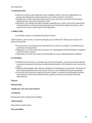 por una persona.
3. INTEGRACIÓN:
Selección, es proceso para elegir entre varios candidatos, dentro o fuera de la organización a la
persona mas indicada para ocupar un puesto en ese mismo momento o en el futuro.
•
Introducción, la mejor manera para lograr que los nuevos elementos se articulen lo mas optima y
rápidamente que sea posible al organismo social.
•
Desarrollo, es un método sistemático integrado y planeado que se realiza a través de la capacitación,
el adiestramiento y la formación del personal para elevar la eficacia de grupos de personas y de la
organización o de una unidad organizacional importante.
•
4. DIRECCIÓN:
Autoridad y mando, es el principio del que deriva toda la•
Administración y, por lo mismo, su elemento principal, que es la dirección o liderazgo arte o proceso de
influir en las personas.
Comunicación, es la transferencia de información de un emisor a un receptor, el cual debe estar en
condiciones de comprenderla.
•
Delegación, es la forma técnica para comunicar a los subordinados la facultad de decidir sin perder el
control de lo que se ejecuta.
•
Supervisión, es revisar si las cosas se están haciendo tal y como se habían planeado y ordenado.•
5. CONTROL:
Establecimiento de normas, es sencillamente criterio de desempeño, son los puntos seleccionados de
un programa de planeación para que los administradores puedan recibir señales de cómo marchan las
cosas.
•
Medición del desempeño, debe realizarse idealmente con fundamento en la previsión a fin de que las
desviaciones puedan detectarse antes de que ocurran y evitarse mediante las acciones apropiadas.
•
Corrección de las variaciones respecto de normas y planes, es el punto de control puede concebirse
como parte del sistema total de administración y ponerse en relación con las demás funciones
administrativas.
•
Glosario
Remuneración
Aquello que se da o sirve para numerar
Articulación
Pronunciación clara y distinta de las palabras
Adiestramiento
Hacer diestro enseñar instruir
Discrecionalidad
5
 