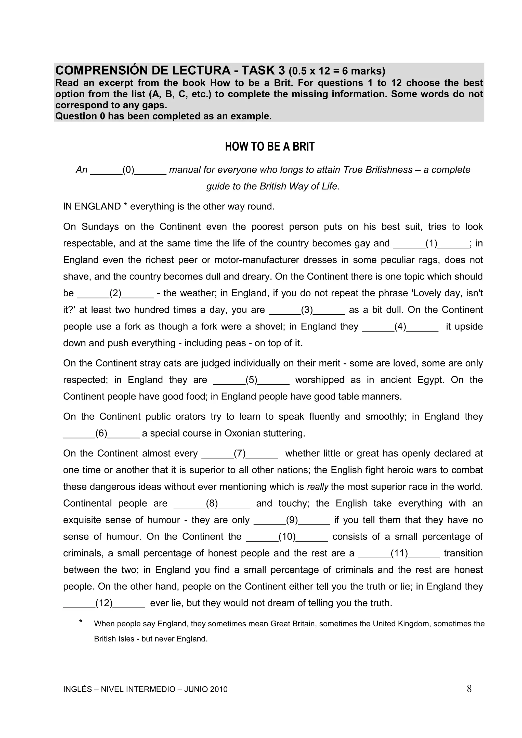 INGLÉS – NIVEL INTERMEDIO – JUNIO 2010 8
COMPRENSIÓN DE LECTURA - TASK 3 (0.5 x 12 = 6 marks)
Read an excerpt from the book How to be a Brit. For questions 1 to 12 choose the best
option from the list (A, B, C, etc.) to complete the missing information. Some words do not
correspond to any gaps.
Question 0 has been completed as an example.
HOW TO BE A BRIT
An ______(0)______ manual for everyone who longs to attain True Britishness – a complete
guide to the British Way of Life.
IN ENGLAND * everything is the other way round.
On Sundays on the Continent even the poorest person puts on his best suit, tries to look
respectable, and at the same time the life of the country becomes gay and ______(1)______; in
England even the richest peer or motor-manufacturer dresses in some peculiar rags, does not
shave, and the country becomes dull and dreary. On the Continent there is one topic which should
be ______(2)______ - the weather; in England, if you do not repeat the phrase 'Lovely day, isn't
it?' at least two hundred times a day, you are ______(3)______ as a bit dull. On the Continent
people use a fork as though a fork were a shovel; in England they ______(4)______ it upside
down and push everything - including peas - on top of it.
On the Continent stray cats are judged individually on their merit - some are loved, some are only
respected; in England they are ______(5)______ worshipped as in ancient Egypt. On the
Continent people have good food; in England people have good table manners.
On the Continent public orators try to learn to speak fluently and smoothly; in England they
______(6)______ a special course in Oxonian stuttering.
On the Continent almost every ______(7)______ whether little or great has openly declared at
one time or another that it is superior to all other nations; the English fight heroic wars to combat
these dangerous ideas without ever mentioning which is really the most superior race in the world.
Continental people are ______(8)______ and touchy; the English take everything with an
exquisite sense of humour - they are only ______(9)______ if you tell them that they have no
sense of humour. On the Continent the ______(10)______ consists of a small percentage of
criminals, a small percentage of honest people and the rest are a ______(11)______ transition
between the two; in England you find a small percentage of criminals and the rest are honest
people. On the other hand, people on the Continent either tell you the truth or lie; in England they
______(12)______ ever lie, but they would not dream of telling you the truth.
* When people say England, they sometimes mean Great Britain, sometimes the United Kingdom, sometimes the
British Isles - but never England.
 