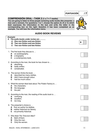 INGLÉS – NIVEL INTERMEDIO – JUNIO 2010 11
COMPRENSIÓN ORAL - TASK 2 (1 x 7 = 7 marks)
You are going to listen to three people reviewing audio books (the presenter, a
man and a woman). For questions 1 to 7, choose the option (A, B or C) which
best expresses the information in the text and write the letter in the
corresponding box on the right. Question 0 has been completed as an
example. You will hear the information twice.
AUDIO BOOK REVIEWS
Example:
0. The audio books under review are ……….
A One non fiction and one fiction.
B
B Two non fiction and one fiction.
C Two non fiction and two fiction.
1. The first book they discuss is …
A an autobiography.
B a biography.
C a contemporary book.
2. According to the man, the book he has chosen is …
A absorbing.
B badly written.
C complicated.
3. The woman thinks the book …
A described too many clothes.
B didn’t have enough colour.
C had too much colour.
4. What the woman liked best about The Potato Factory is …
A the characters.
B the language.
C the plot.
5. According to the man, the reading of the audio book is …
A confusing
B excellent.
C too long.
6. The presenter’s choice is …
A from an author he dislikes.
B neither historical nor literary.
C not primarily historical.
7. Who liked The Time-torn Man?
A Both of them.
B Only the man.
C Only the woman.
PUNTUACIÓN / 7
 