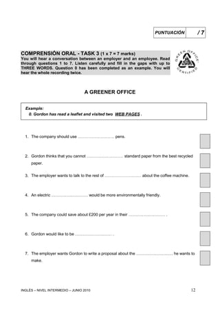 INGLÉS – NIVEL INTERMEDIO – JUNIO 2010 12
COMPRENSIÓN ORAL - TASK 3 (1 x 7 = 7 marks)
You will hear a conversation between an employer and an employee. Read
through questions 1 to 7. Listen carefully and fill in the gaps with up to
THREE WORDS. Question 0 has been completed as an example. You will
hear the whole recording twice.
A GREENER OFFICE
Example:
0. Gordon has read a leaflet and visited two WEB PAGES .
1. The company should use ……………………… pens.
2. Gordon thinks that you cannot ……………………… standard paper from the best recycled
paper.
3. The employer wants to talk to the rest of ……………………… about the coffee machine.
4. An electric ……………………… would be more environmentally friendly.
5. The company could save about £200 per year in their ……………………… .
6. Gordon would like to be ……………………… .
7. The employer wants Gordon to write a proposal about the ……………………… he wants to
make.
PUNTUACIÓN / 7
 
